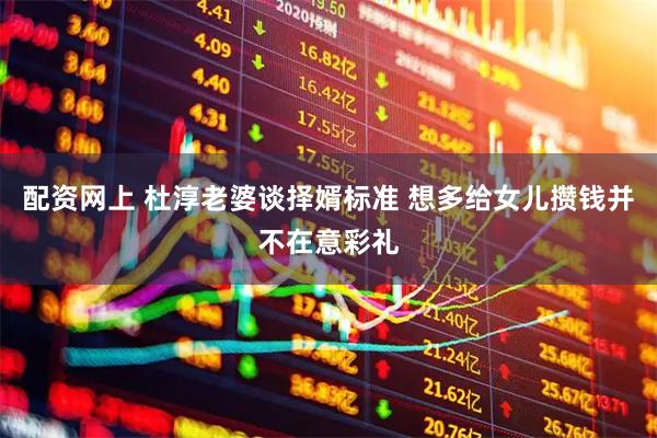 配资网上 杜淳老婆谈择婿标准 想多给女儿攒钱并不在意彩礼