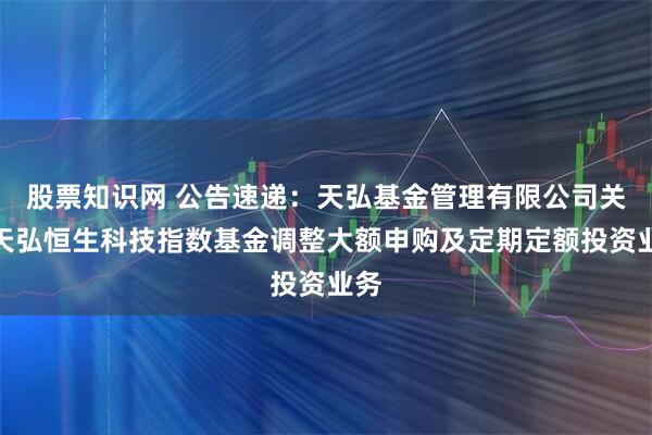 股票知识网 公告速递：天弘基金管理有限公司关于天弘恒生科技指数基金调整大额申购及定期定额投资业务