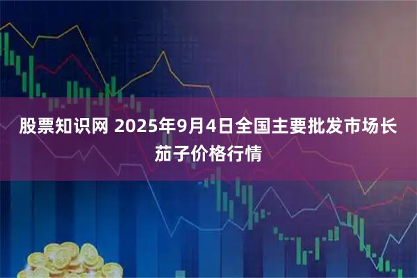 股票知识网 2025年9月4日全国主要批发市场长茄子价格行情