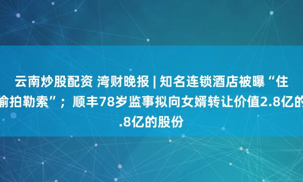 云南炒股配资 湾财晚报 | 知名连锁酒店被曝“住客遭偷拍勒索”；顺丰78岁监事拟向女婿转让价值2.8亿的股份