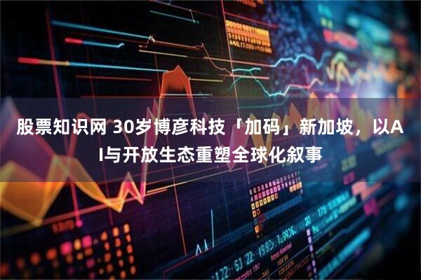 股票知识网 30岁博彦科技「加码」新加坡，以AI与开放生态重塑全球化叙事