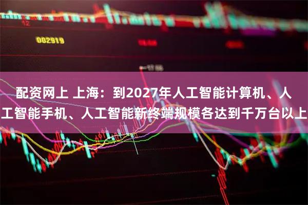 配资网上 上海：到2027年人工智能计算机、人工智能手机、人工智能新终端规模各达到千万台以上