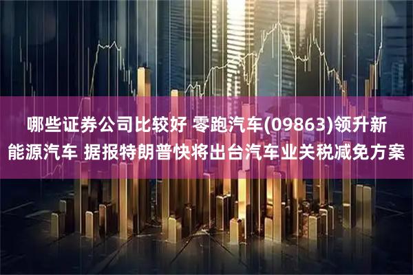 哪些证券公司比较好 零跑汽车(09863)领升新能源汽车 据报特朗普快将出台汽车业关税减免方案