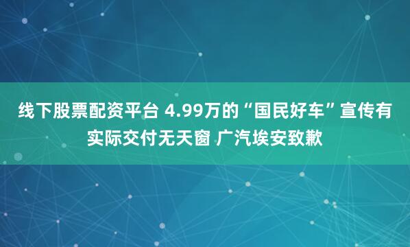 线下股票配资平台 4.99万的“国民好车”宣传有实际交付无天窗 广汽埃安致歉