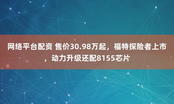 网络平台配资 售价30.98万起，福特探险者上市，动力升级还配8155芯片