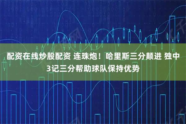 配资在线炒股配资 连珠炮！哈里斯三分颠进 独中3记三分帮助球队保持优势
