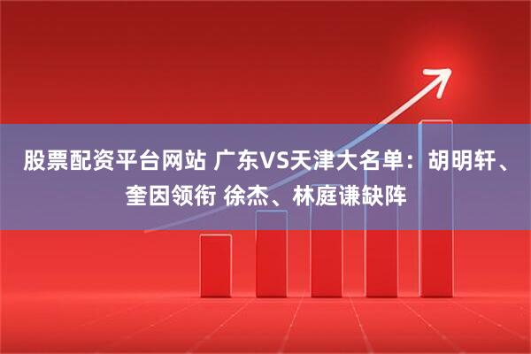 股票配资平台网站 广东VS天津大名单：胡明轩、奎因领衔 徐杰、林庭谦缺阵
