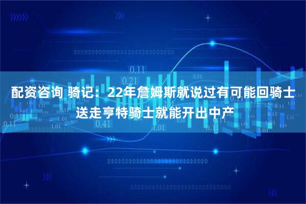 配资咨询 骑记：22年詹姆斯就说过有可能回骑士 送走亨特骑士就能开出中产