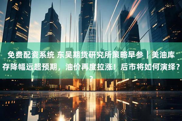 免费配资系统 东吴期货研究所策略早参｜美油库存降幅远超预期，油价再度拉涨！后市将如何演绎？