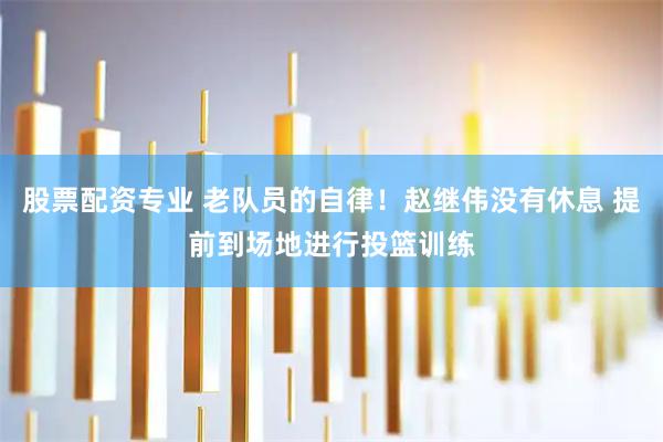 股票配资专业 老队员的自律！赵继伟没有休息 提前到场地进行投篮训练