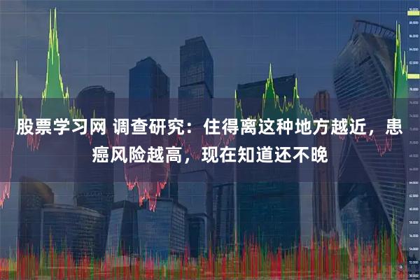 股票学习网 调查研究：住得离这种地方越近，患癌风险越高，现在知道还不晚