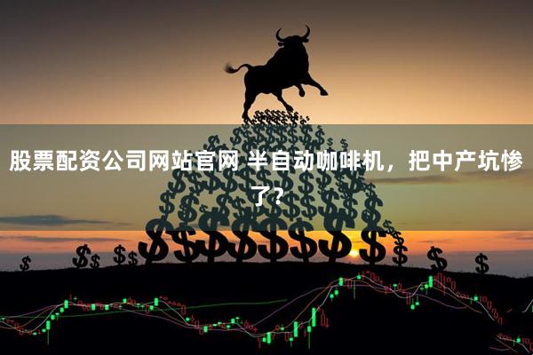 股票配资公司网站官网 半自动咖啡机，把中产坑惨了？
