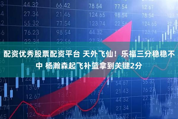 配资优秀股票配资平台 天外飞仙！乐福三分稳稳不中 杨瀚森起飞补篮拿到关键2分