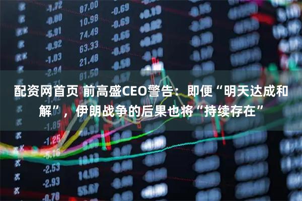 配资网首页 前高盛CEO警告：即便“明天达成和解”，伊朗战争的后果也将“持续存在”