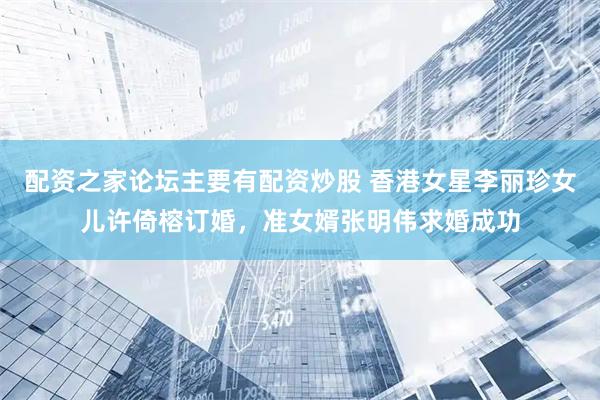 配资之家论坛主要有配资炒股 香港女星李丽珍女儿许倚榕订婚，准女婿张明伟求婚成功