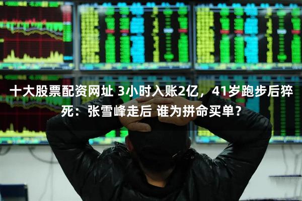 十大股票配资网址 3小时入账2亿，41岁跑步后猝死：张雪峰走后 谁为拼命买单？