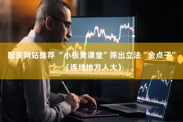 配资网站推荐 “小板凳课堂”筛出立法“金点子”（连线地方人大）