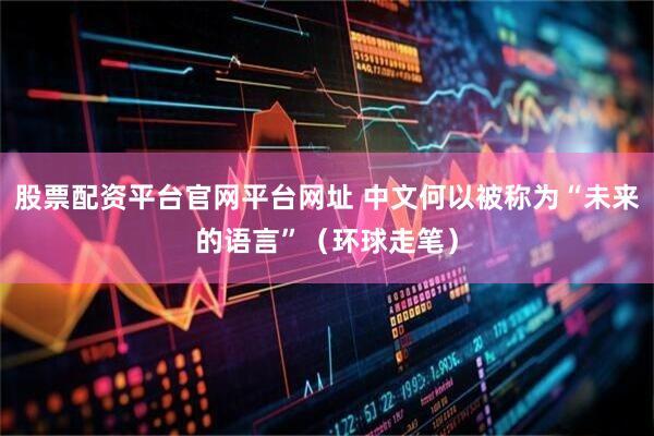 股票配资平台官网平台网址 中文何以被称为“未来的语言”（环球走笔）