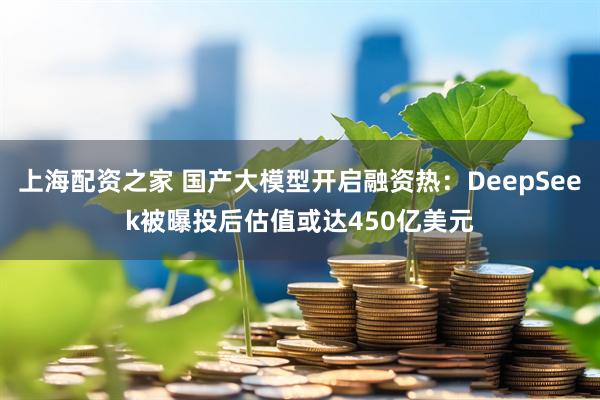 上海配资之家 国产大模型开启融资热：DeepSeek被曝投后估值或达450亿美元