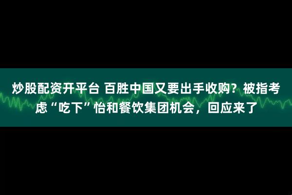 炒股配资开平台 百胜中国又要出手收购？被指考虑“吃下”怡和餐饮集团机会，回应来了