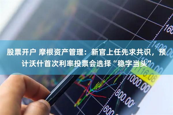 股票开户 摩根资产管理：新官上任先求共识，预计沃什首次利率投票会选择“稳字当头”