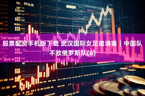 股票配资手机版下载 武汉国际女足邀请赛｜中国队不敌俄罗斯队(6)