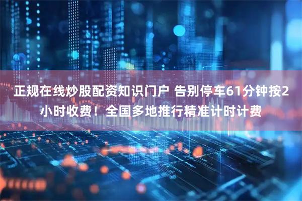 正规在线炒股配资知识门户 告别停车61分钟按2小时收费！全国多地推行精准计时计费
