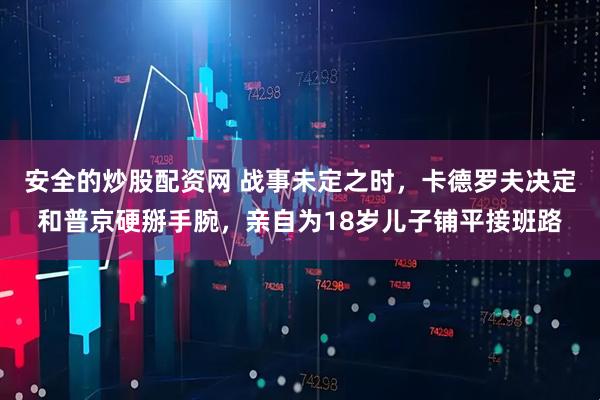 安全的炒股配资网 战事未定之时，卡德罗夫决定和普京硬掰手腕，亲自为18岁儿子铺平接班路