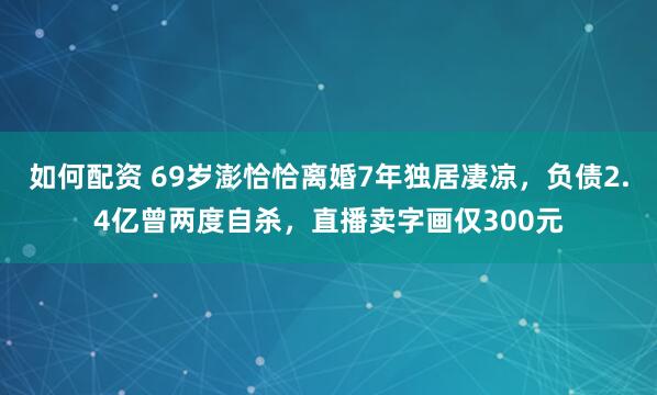 如何配资 69岁澎恰恰离婚7年独居凄凉，负债2.4亿曾两度自杀，直播卖字画仅300元
